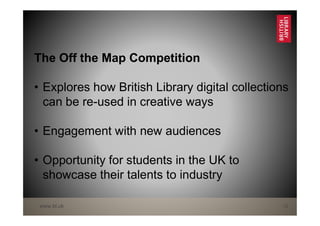 www.bl.uk 12
The Off the Map Competition
• Explores how British Library digital collections
can be re-used in creative ways
• Engagement with new audiences
• Opportunity for students in the UK to
showcase their talents to industry
 