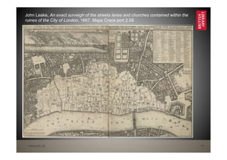 www.bl.uk 14
John Leake, An exact surveigh of the streets lanes and churches contained within the
ruines of the City of London, 1667. Maps Crace port 2.58
 