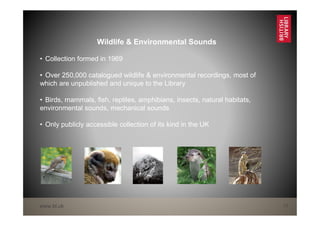 www.bl.uk 17
Wildlife & Environmental Sounds
• Collection formed in 1969
• Over 250,000 catalogued wildlife & environmental recordings, most of
which are unpublished and unique to the Library
• Birds, mammals, fish, reptiles, amphibians, insects, natural habitats,
environmental sounds, mechanical sounds
• Only publicly accessible collection of its kind in the UK
 
