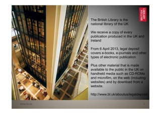 www.bl.uk 2
The British Library is the
national library of the UK
We receive a copy of every
publication produced in the UK and
Ireland
From 6 April 2013, legal deposit
covers e-books, e-journals and other
types of electronic publication
Plus other material that is made
available to the public in the UK on
handheld media such as CD-ROMs
and microfilm, on the web (including
websites) and by download from a
website.
http://www.bl.uk/aboutus/legaldeposit
 