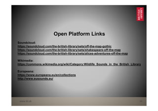 www.bl.uk 24
Open Platform Links
Soundcloud:
https://soundcloud.com/the-british-library/sets/off-the-map-gothic
https://soundcloud.com/the-british-library/sets/shakespeare-off-the-map
https://soundcloud.com/the-british-library/sets/alices-adventures-off-the-map
Wikimedia:
https://commons.wikimedia.org/wiki/Category:Wildlife_Sounds_in_the_British_Library
Europeana:
https://www.europeana.eu/en/collections
http://www.eusounds.eu/
 