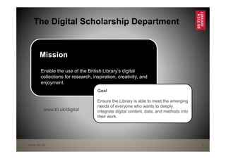 www.bl.uk 4
The Digital Scholarship Department
Mission
Enable the use of the British Library’s digital
collections for research, inspiration, creativity, and
enjoyment.
Goal
Ensure the Library is able to meet the emerging
needs of everyone who wants to deeply
integrate digital content, data, and methods into
their work.
www.bl.uk/digital
 