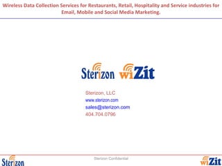 Wireless Data Collection Services for Restaurants, Retail, Hospitality and Service industries for Email, Mobile and Social Media Marketing. Sterizon Confidential Sterizon, LLC www.sterizon.com [email_address] 404.704.0796 