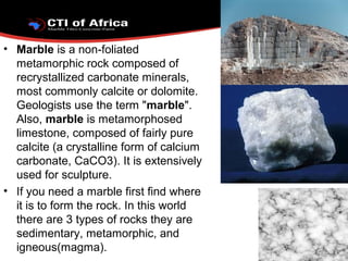 • Marble is a non-foliated
metamorphic rock composed of
recrystallized carbonate minerals,
most commonly calcite or dolomite.
Geologists use the term "marble".
Also, marble is metamorphosed
limestone, composed of fairly pure
calcite (a crystalline form of calcium
carbonate, CaCO3). It is extensively
used for sculpture.
• If you need a marble first find where
it is to form the rock. In this world
there are 3 types of rocks they are
sedimentary, metamorphic, and
igneous(magma).
 