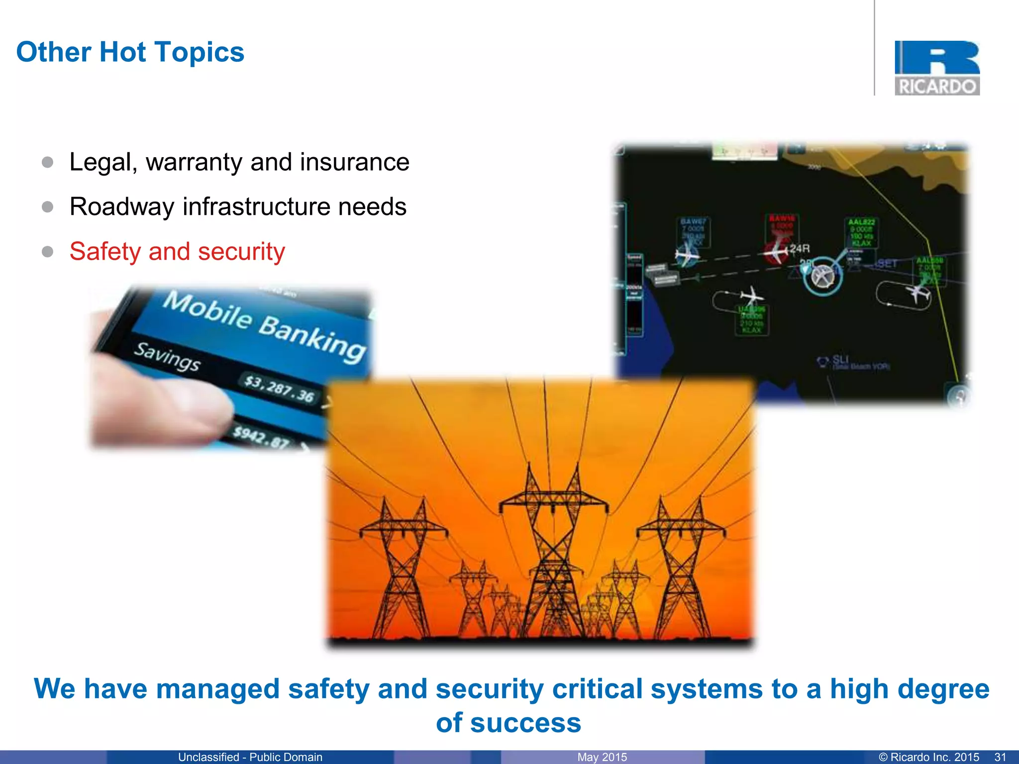 31© Ricardo Inc. 2015May 2015Unclassified - Public Domain
Other Hot Topics
We have managed safety and security critical systems to a high degree
of success
• Legal, warranty and insurance
• Roadway infrastructure needs
• Safety and security
 