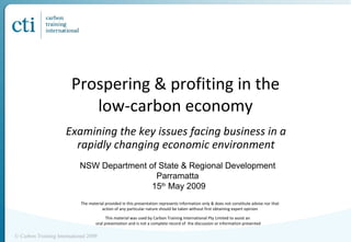 Prospering & profiting in the low-carbon economy Examining the key issues facing business in a rapidly changing economic environment © Carbon Training International 2009 NSW Department of State & Regional Development Parramatta 15 th  May 2009 This material was used by Carbon Training International Pty Limited to assist an  oral presentation and is not a complete record of  the discussion or information presented The material provided in this presentation represents information only & does not constitute advise nor that action of any particular nature should be taken without first obtaining expert opinion 