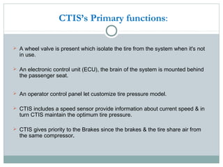  A wheel valve is present which isolate the tire from the system when it's not
in use.
 An electronic control unit (ECU), the brain of the system is mounted behind
the passenger seat.
 An operator control panel let customize tire pressure model.
 CTIS includes a speed sensor provide information about current speed & in
turn CTIS maintain the optimum tire pressure.
 CTIS gives priority to the Brakes since the brakes & the tire share air from
the same compressor.
CTIS’s Primary functions:
 