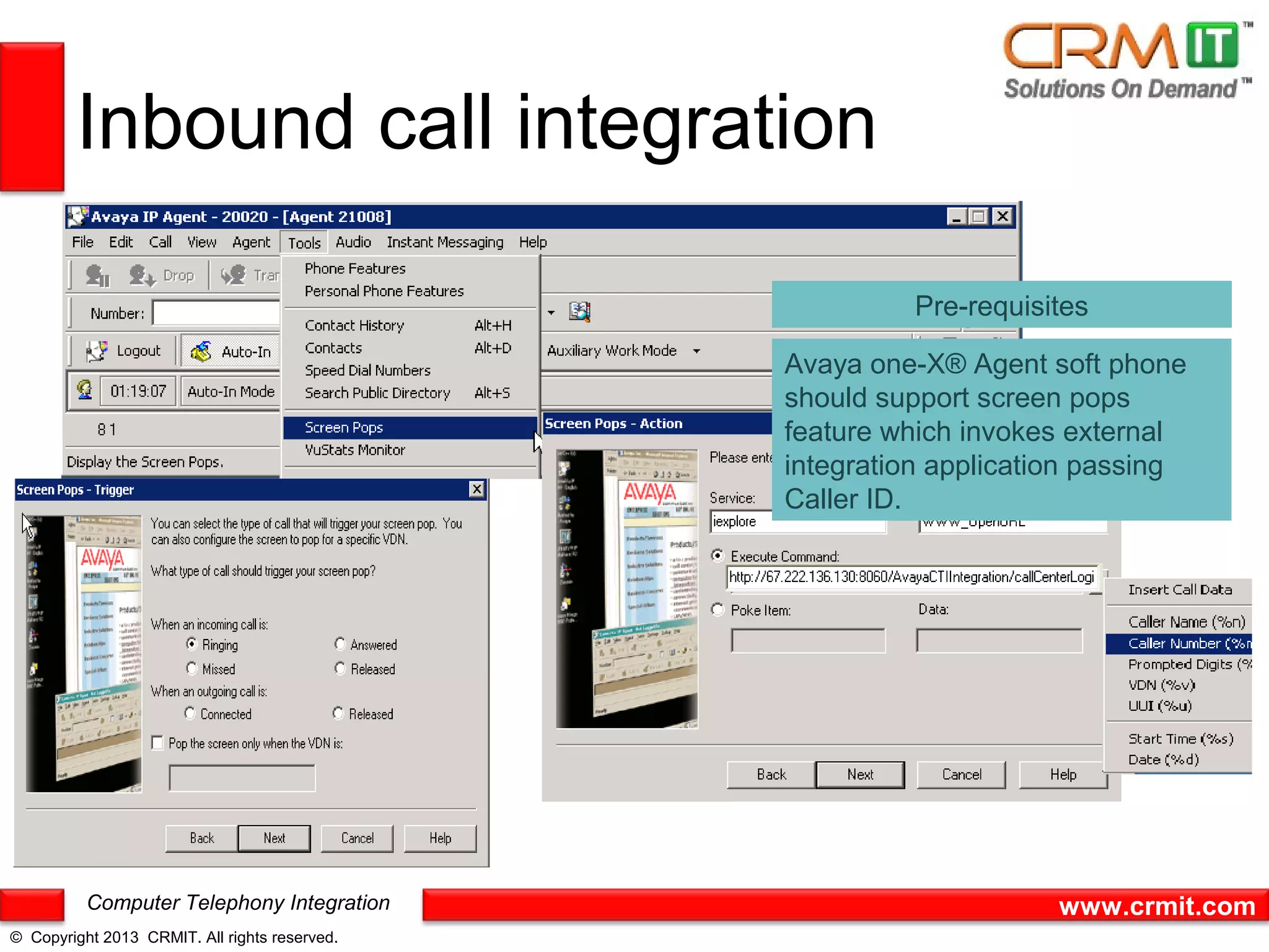 Inbound call integration

                                                         Pre-requisites

                                               Avaya one-X® Agent soft phone
                                               should support screen pops
                                               feature which invokes external
                                               integration application passing
                                               Caller ID.




          Computer Telephony Integration                            www.crmit.com
© Copyright 2013 CRMIT. All rights reserved.
 