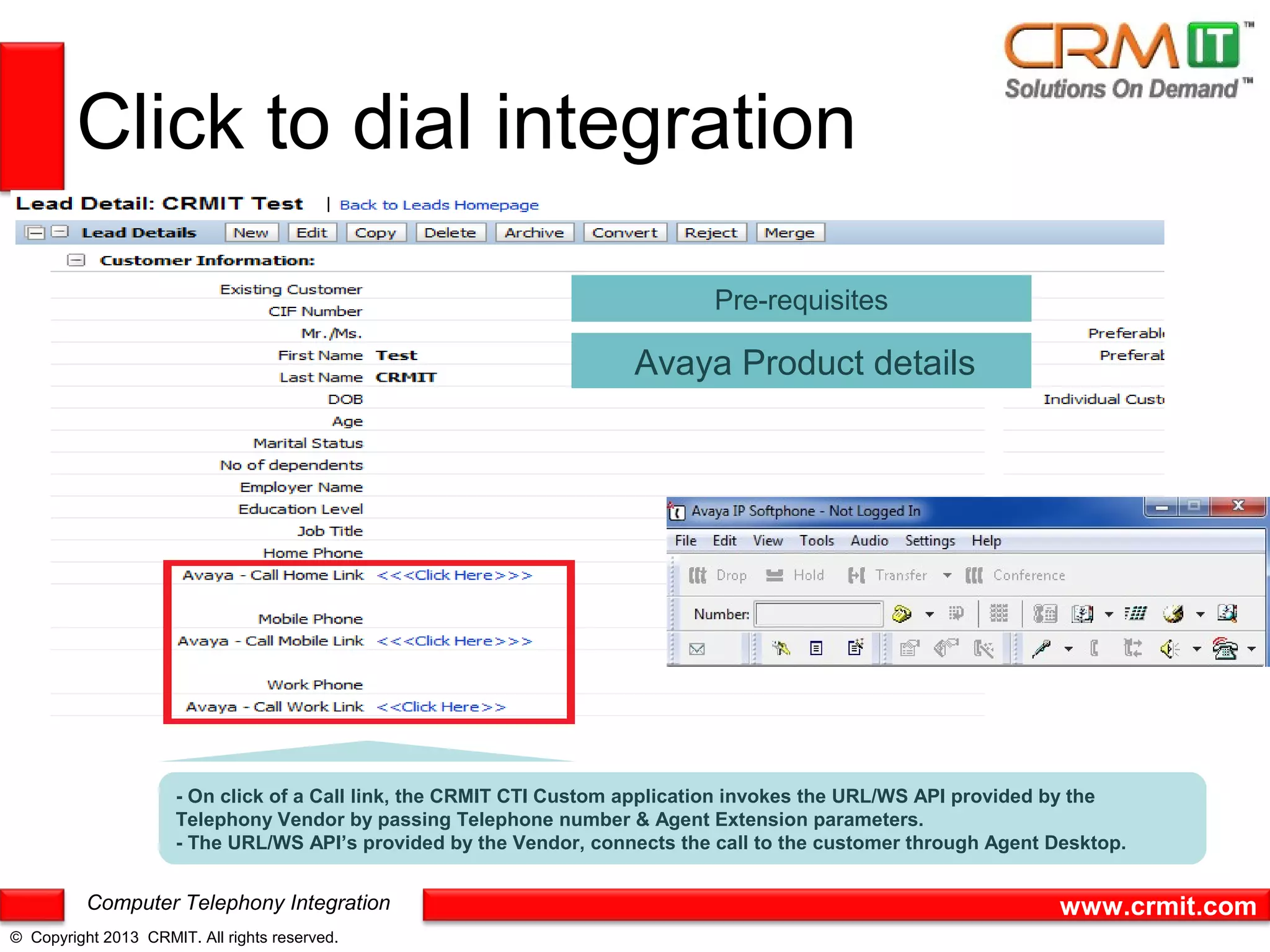 Click to dial integration

                                                                              Pre-requisites

                                                                     Avaya Product details




                      - On click of a Call link, the CRMIT CTI Custom application invokes the URL/WS API provided by the
                      Telephony Vendor by passing Telephone number & Agent Extension parameters.
                      - The URL/WS API’s provided by the Vendor, connects the call to the customer through Agent Desktop.


          Computer Telephony Integration                                                                          www.crmit.com
© Copyright 2013 CRMIT. All rights reserved.
 