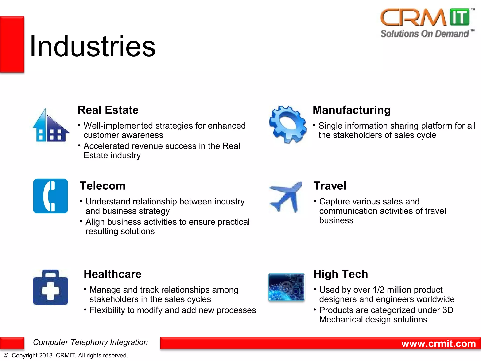 Industries
                          Real Estate                                       Manufacturing
                          • Well-implemented strategies for enhanced        • Single information sharing platform for all
                            customer awareness                                the stakeholders of sales cycle
                          • Accelerated revenue success in the Real
                            Estate industry


                          Telecom                                           Travel
                          • Understand relationship between industry        • Capture various sales and
                            and business strategy                             communication activities of travel
                          • Align business activities to ensure practical     business
                            resulting solutions




                            Healthcare                                      High Tech
                            • Manage and track relationships among          • Used by over 1/2 million product
                              stakeholders in the sales cycles                designers and engineers worldwide
                            • Flexibility to modify and add new processes   • Products are categorized under 3D
                                                                              Mechanical design solutions

          Computer Telephony Integration                                                            www.crmit.com
© Copyright 2013 CRMIT. All rights reserved.
 