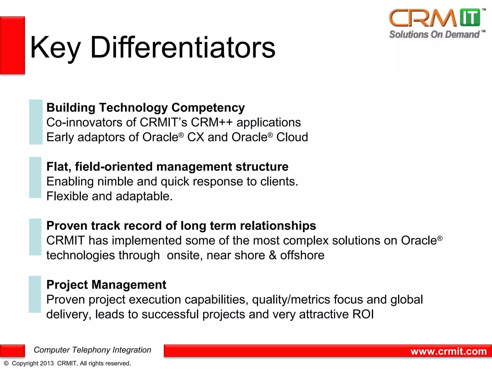 Key Differentiators
              Building Technology Competency
              Co-innovators of CRMIT’s CRM++ applications
              Early adaptors of Oracle® CX and Oracle® Cloud

              Flat, field-oriented management structure
              Enabling nimble and quick response to clients.
              Flexible and adaptable.

              Proven track record of long term relationships
              CRMIT has implemented some of the most complex solutions on Oracle®
              technologies through onsite, near shore & offshore

              Project Management
              Proven project execution capabilities, quality/metrics focus and global
              delivery, leads to successful projects and very attractive ROI

          Computer Telephony Integration                                          www.crmit.com
© Copyright 2013 CRMIT. All rights reserved.
 