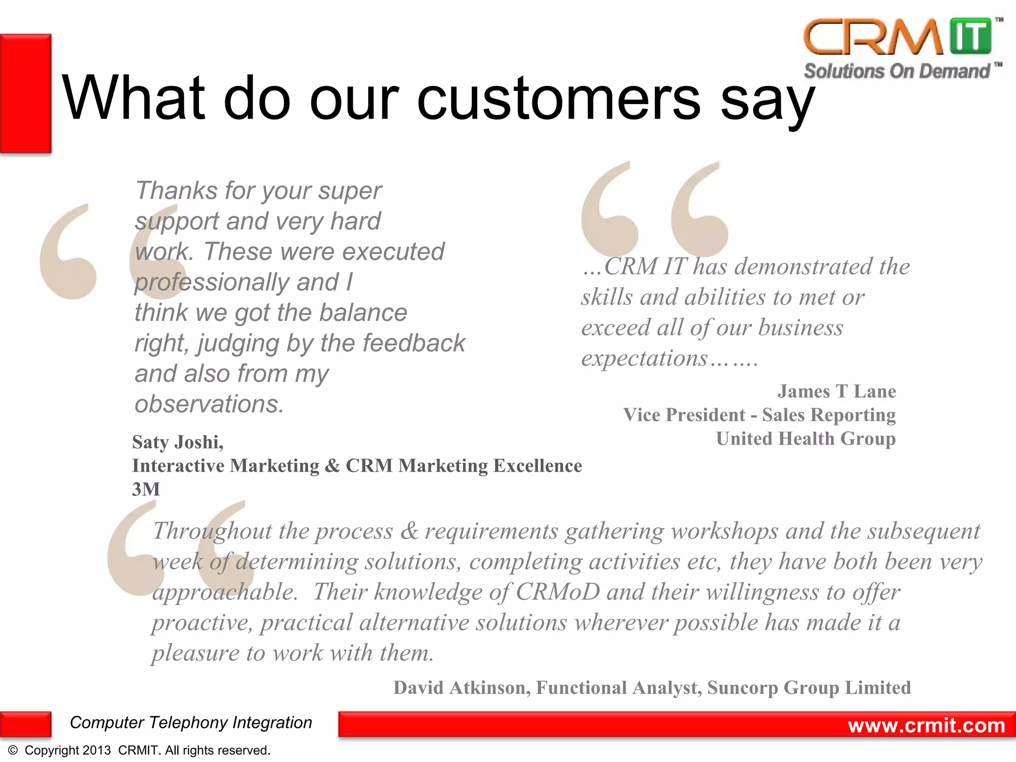 What do our customers say
                     Thanks for your super
                     support and very hard
                     work. These were executed
                                                                   …CRM IT has demonstrated the
                     professionally and I
                                                                   skills and abilities to met or
                     think we got the balance
                                                                   exceed all of our business
                     right, judging by the feedback
                                                                   expectations…….
                     and also from my
                                                                                          James T Lane
                     observations.                                      Vice President - Sales Reporting
                    Saty Joshi,                                                    United Health Group
                    Interactive Marketing & CRM Marketing Excellence
                    3M

                        Throughout the process & requirements gathering workshops and the subsequent
                        week of determining solutions, completing activities etc, they have both been very
                        approachable. Their knowledge of CRMoD and their willingness to offer
                        proactive, practical alternative solutions wherever possible has made it a
                        pleasure to work with them.
                                               David Atkinson, Functional Analyst, Suncorp Group Limited
          Computer Telephony Integration                                                          www.crmit.com
© Copyright 2013 CRMIT. All rights reserved.
 