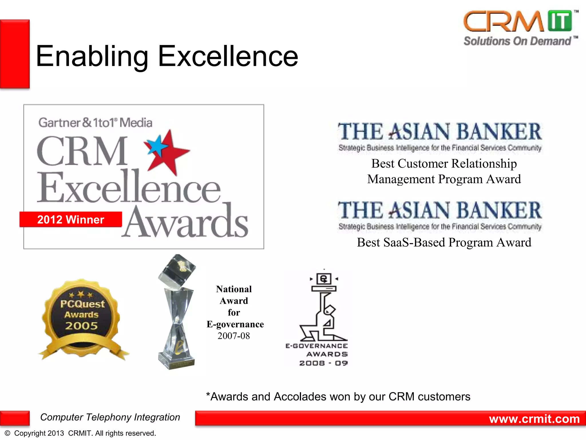 Enabling Excellence


                                                                           Best Customer Relationship
                                                                           Management Program Award


         2012 Winner

                                                                         Best SaaS-Based Program Award


                                                 National
                                                  Award
                                                   for
                                               E-governance
                                                 2007-08




                                               *Awards and Accolades won by our CRM customers
          Computer Telephony Integration                                                        www.crmit.com
© Copyright 2013 CRMIT. All rights reserved.
 