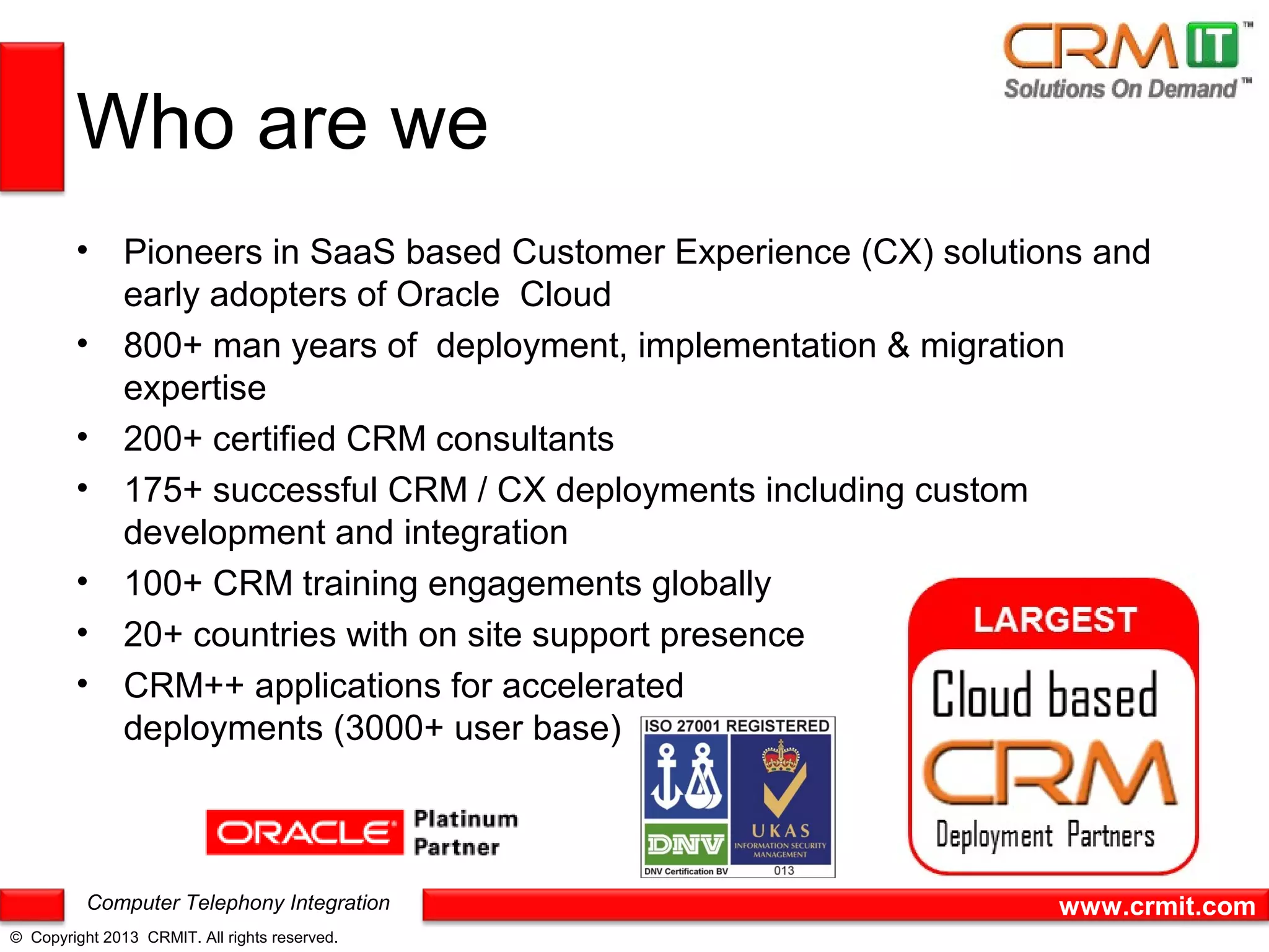 Who are we
        • Pioneers in SaaS based Customer Experience (CX) solutions and
          early adopters of Oracle Cloud
        • 800+ man years of deployment, implementation & migration
          expertise
        • 200+ certified CRM consultants
        • 175+ successful CRM / CX deployments including custom
          development and integration
        • 100+ CRM training engagements globally
        • 20+ countries with on site support presence
        • CRM++ applications for accelerated
          deployments (3000+ user base)



          Computer Telephony Integration                         www.crmit.com
© Copyright 2013 CRMIT. All rights reserved.
 