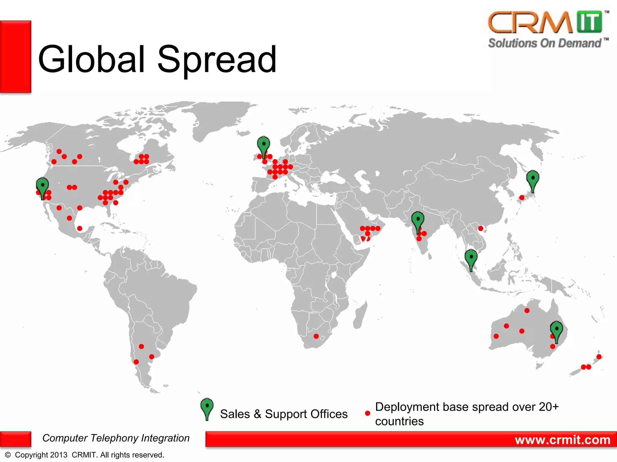 Global Spread



                                                                         v




                                                                             Deployment base spread over 20+
                                               Sales & Support Offices
                                                                             countries
          Computer Telephony Integration                                                            www.crmit.com
© Copyright 2013 CRMIT. All rights reserved.
 
