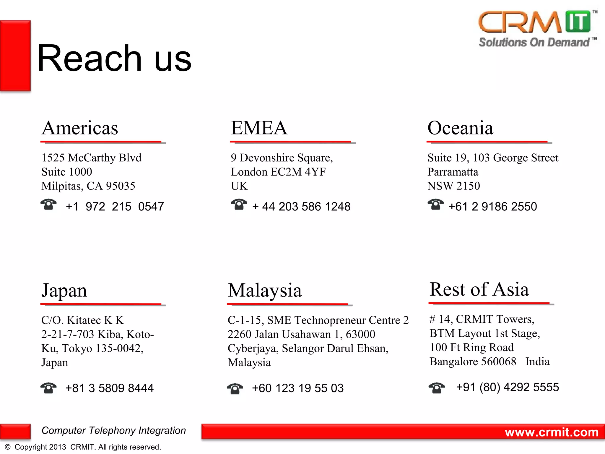 Reach us
          Americas                             EMEA                                 Oceania
          1525 McCarthy Blvd                   9 Devonshire Square,                 Suite 19, 103 George Street
          Suite 1000                           London EC2M 4YF                      Parramatta
          Milpitas, CA 95035                   UK                                   NSW 2150
                 +1 972 215 0547                   + 44 203 586 1248                    +61 2 9186 2550




          Japan                                Malaysia                             Rest of Asia
          C/O. Kitatec K K                     C-1-15, SME Technopreneur Centre 2   # 14, CRMIT Towers,
          2-21-7-703 Kiba, Koto-               2260 Jalan Usahawan 1, 63000         BTM Layout 1st Stage,
          Ku, Tokyo 135-0042,                  Cyberjaya, Selangor Darul Ehsan,     100 Ft Ring Road
          Japan                                Malaysia                             Bangalore 560068 India

                +81 3 5809 8444                    +60 123 19 55 03                      +91 (80) 4292 5555


          Computer Telephony Integration                                                           www.crmit.com
© Copyright 2013 CRMIT. All rights reserved.
 