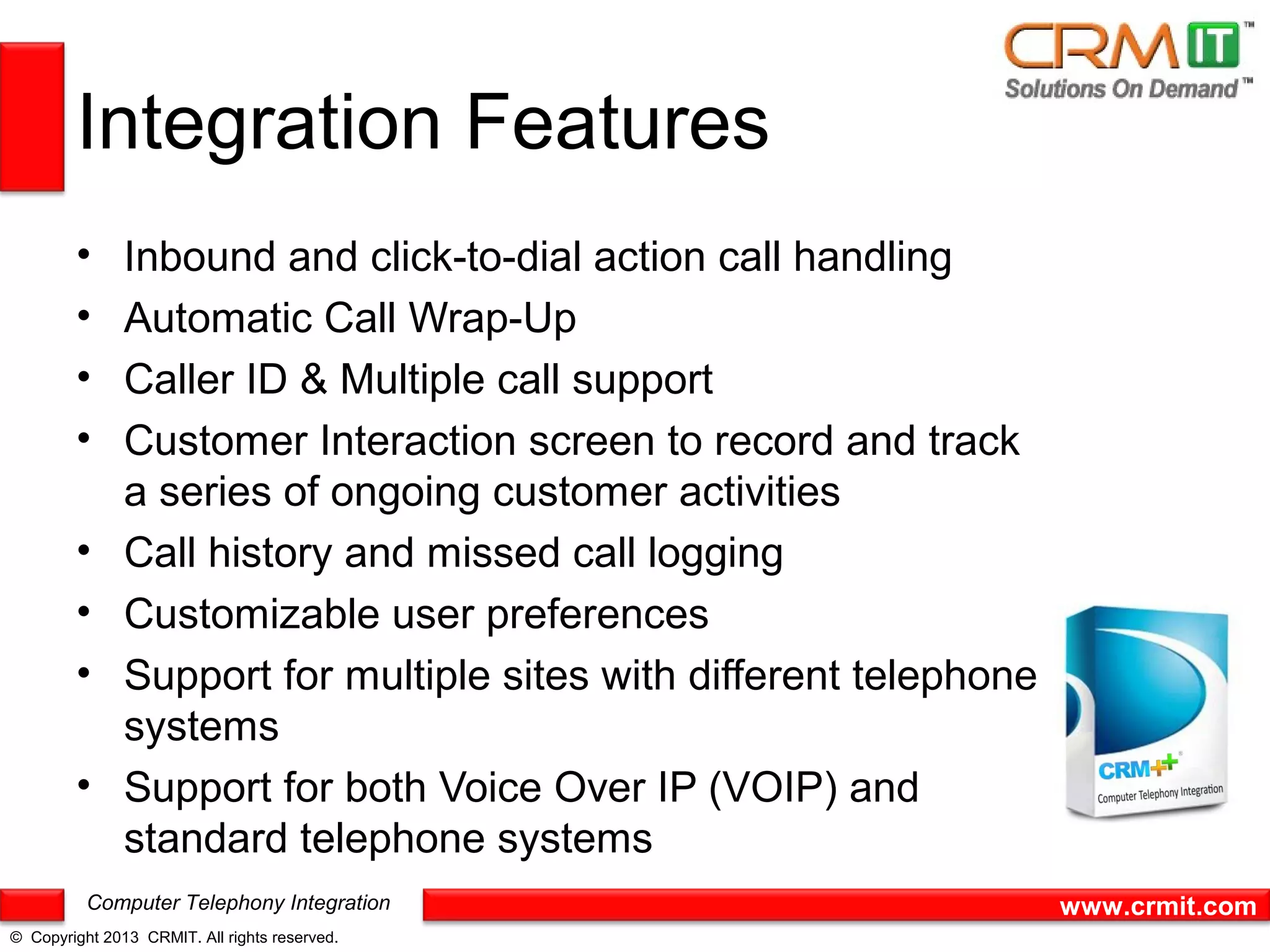 Integration Features
        •      Inbound and click-to-dial action call handling
        •      Automatic Call Wrap-Up
        •      Caller ID & Multiple call support
        •      Customer Interaction screen to record and track
               a series of ongoing customer activities
        •      Call history and missed call logging
        •      Customizable user preferences
        •      Support for multiple sites with different telephone
               systems
        •      Support for both Voice Over IP (VOIP) and
               standard telephone systems
          Computer Telephony Integration                             www.crmit.com
© Copyright 2013 CRMIT. All rights reserved.
 