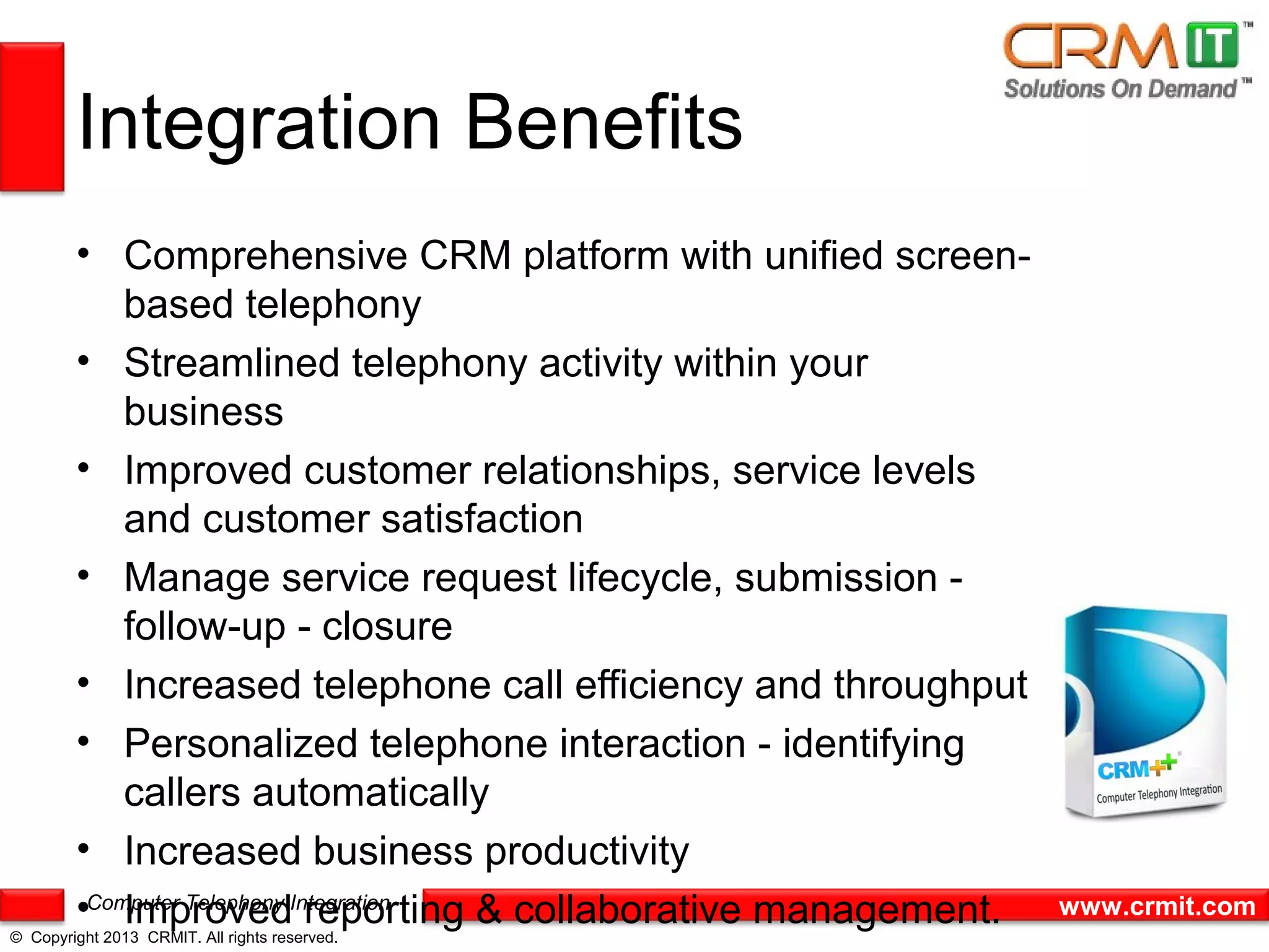 Integration Benefits
        • Comprehensive CRM platform with unified screen-
            based telephony
        • Streamlined telephony activity within your
            business
        • Improved customer relationships, service levels
            and customer satisfaction
        • Manage service request lifecycle, submission -
            follow-up - closure
        • Increased telephone call efficiency and throughput
        • Personalized telephone interaction - identifying
            callers automatically
        • Increased business productivity
        •Computer Telephony Integration
            Improved reporting & collaborative management.     www.crmit.com
© Copyright 2013 CRMIT. All rights reserved.
 