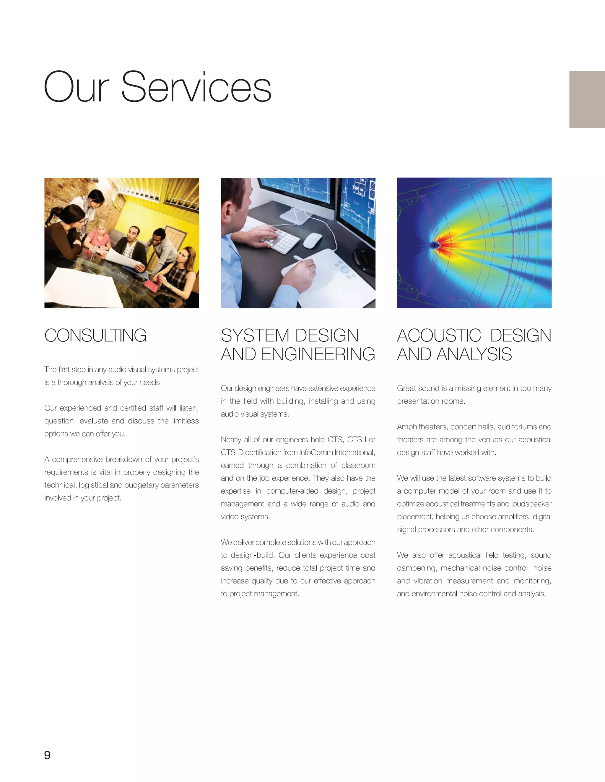 9
Our Services
CONSULTING
The first step in any audio visual systems project
is a thorough analysis of your needs.
Our experienced and certified staff will listen,
question, evaluate and discuss the limitless
options we can offer you.
A comprehensive breakdown of your project’s
requirements is vital in properly designing the
technical, logistical and budgetary parameters
involved in your project.
ACOUSTIC DESIGN
AND ANALYSIS
Great sound is a missing element in too many
presentation rooms.
Amphitheaters, concert halls, auditoriums and
theaters are among the venues our acoustical
design staff have worked with.
We will use the latest software systems to build
a computer model of your room and use it to
optimize acoustical treatments and loudspeaker
placement, helping us choose amplifiers, digital
signal processors and other components.
We also offer acoustical field testing, sound
dampening, mechanical noise control, noise
and vibration measurement and monitoring,
and environmental noise control and analysis.
SYSTEM DESIGN
AND ENGINEERING
Our design engineers have extensive experience
in the field with building, installing and using
audio visual systems.
Nearly all of our engineers hold CTS, CTS-I or
CTS-D certification from InfoComm International,
earned through a combination of classroom
and on the job experience. They also have the
expertise in computer-aided design, project
management and a wide range of audio and
video systems.
We deliver complete solutions with our approach
to design-build. Our clients experience cost
saving benefits, reduce total project time and
increase quality due to our effective approach
to project management.
 