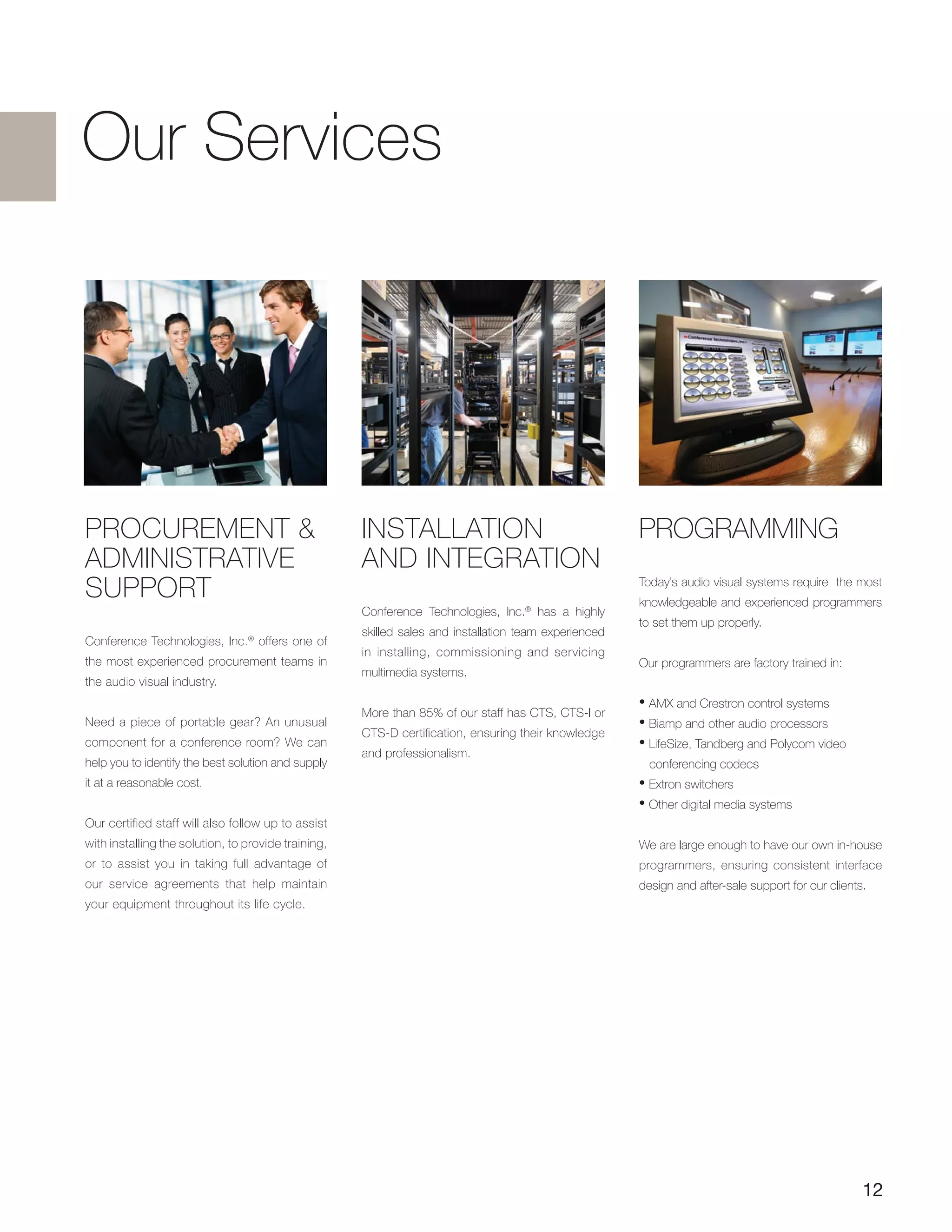 12
Our Services
PROCUREMENT &
ADMINISTRATIVE
SUPPORT
Conference Technologies, Inc.®
offers one of
the most experienced procurement teams in
the audio visual industry.
Need a piece of portable gear? An unusual
component for a conference room? We can
help you to identify the best solution and supply
it at a reasonable cost.
Our certified staff will also follow up to assist
with installing the solution, to provide training,
or to assist you in taking full advantage of
our service agreements that help maintain
your equipment throughout its life cycle.
PROGRAMMING
Today’s audio visual systems require the most
knowledgeable and experienced programmers
to set them up properly.
Our programmers are factory trained in:
• AMX and Crestron control systems
• Biamp and other audio processors
• LifeSize, Tandberg and Polycom video
conferencing codecs
• Extron switchers
• Other digital media systems
We are large enough to have our own in-house
programmers, ensuring consistent interface
design and after-sale support for our clients.
INSTALLATION
AND INTEGRATION
Conference Technologies, Inc.®
has a highly
skilled sales and installation team experienced
in installing, commissioning and servicing
multimedia systems.
More than 85% of our staff has CTS, CTS-I or
CTS-D certification, ensuring their knowledge
and professionalism.
 