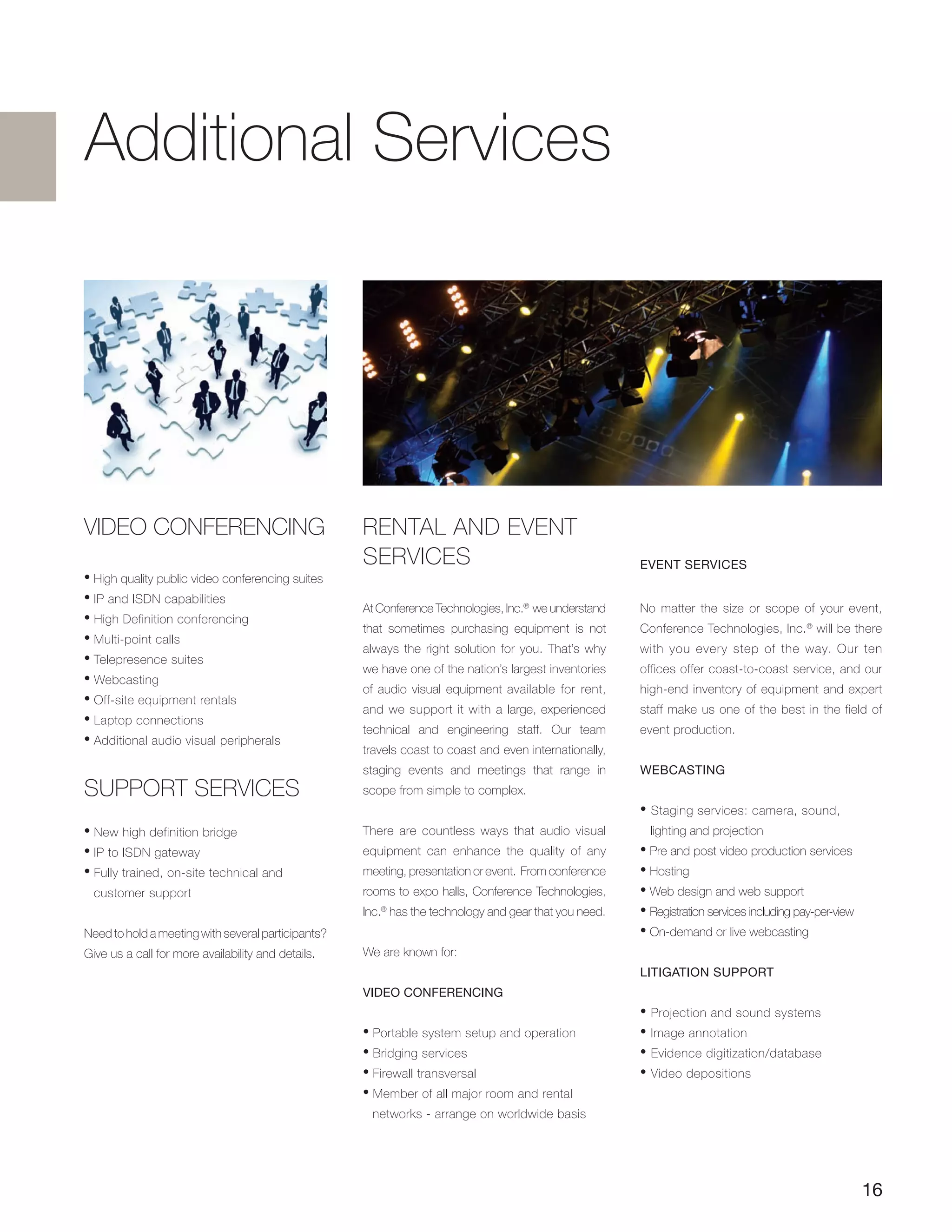 Additional Services
VIDEO CONFERENCING
• High quality public video conferencing suites
• IP and ISDN capabilities
• High Definition conferencing
• Multi-point calls
• Telepresence suites
• Webcasting
• Off-site equipment rentals
• Laptop connections
• Additional audio visual peripherals
Support services
• New high definition bridge
• IP to ISDN gateway
• Fully trained, on-site technical and
customer support
Need to hold a meeting with several participants?
Give us a call for more availability and details.
Event SERVICES
No matter the size or scope of your event,
Conference Technologies, Inc.®
will be there
with you every step of the way. Our ten
offices offer coast-to-coast service, and our
high-end inventory of equipment and expert
staff make us one of the best in the field of
event production.
Webcasting
• Staging services: camera, sound,
lighting and projection
• Pre and post video production services
• Hosting
• Web design and web support
• Registration services including pay-per-view
• On-demand or live webcasting
Litigation Support
• Projection and sound systems
• Image annotation
• Evidence digitization/database
• Video depositions
RENTAL AND EVENT
SERVICES
At Conference Technologies, Inc.®
we understand
that sometimes purchasing equipment is not
always the right solution for you. That’s why
we have one of the nation’s largest inventories
of audio visual equipment available for rent,
and we support it with a large, experienced
technical and engineering staff. Our team
travels coast to coast and even internationally,
staging events and meetings that range in
scope from simple to complex.
There are countless ways that audio visual
equipment can enhance the quality of any
meeting, presentation or event. From conference
rooms to expo halls, Conference Technologies,
Inc.®
has the technology and gear that you need.
We are known for:
Video Conferencing
• Portable system setup and operation
• Bridging services
• Firewall transversal
• Member of all major room and rental
networks - arrange on worldwide basis
16
 