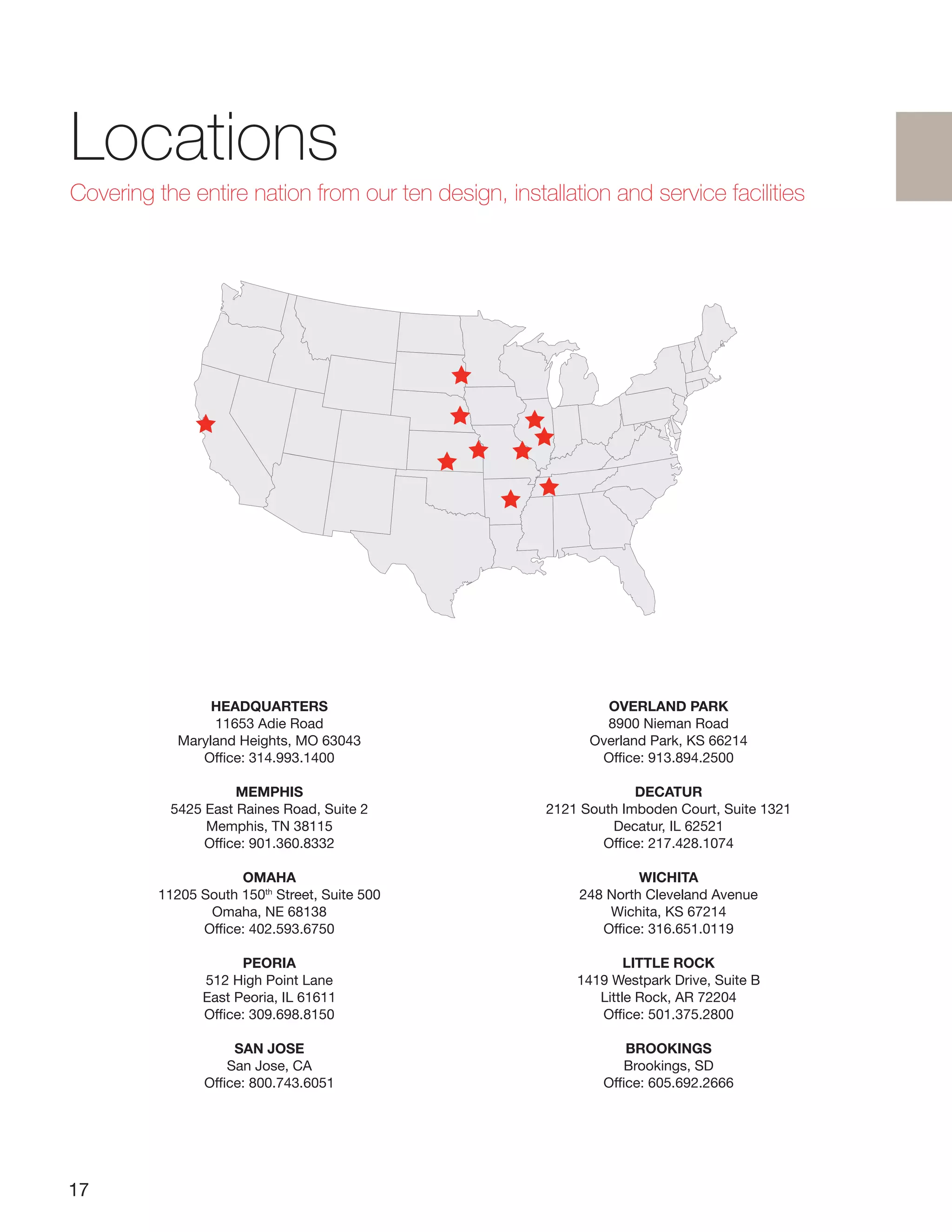17
HEADQUARTERS
11653 Adie Road
Maryland Heights, MO 63043
Office: 314.993.1400
MEMPHIS
5425 East Raines Road, Suite 2
Memphis, TN 38115
Office: 901.360.8332
OMAHA
11205 South 150th
Street, Suite 500
Omaha, NE 68138
Office: 402.593.6750
PEORIA
512 High Point Lane
East Peoria, IL 61611
Office: 309.698.8150
SAN JOSE
San Jose, CA
Office: 800.743.6051
OVERLAND PARK
8900 Nieman Road
Overland Park, KS 66214
Office: 913.894.2500
DECATUR
2121 South Imboden Court, Suite 1321
Decatur, IL 62521
Office: 217.428.1074
WICHITA
248 North Cleveland Avenue
Wichita, KS 67214
Office: 316.651.0119
LITTLE ROCK
1419 Westpark Drive, Suite B
Little Rock, AR 72204
Office: 501.375.2800
BROOKINGS
Brookings, SD
Office: 605.692.2666
Locations
Covering the entire nation from our ten design, installation and service facilities
 