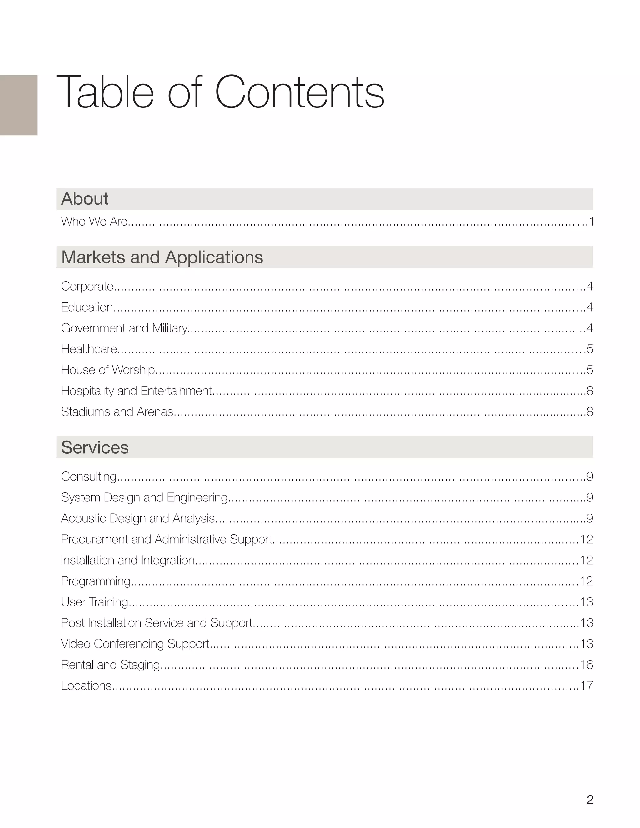 About
Who We Are...................................................................................................................................1
Markets and Applications
Corporate.......................................................................................................................................4
Education.......................................................................................................................................4
Government and Military..................................................................................................................4
Healthcare......................................................................................................................................5
House of Worship...........................................................................................................................5
Hospitality and Entertainment............................................................................................................8
Stadiums and Arenas.......................................................................................................................8
Services
Consulting......................................................................................................................................9
System Design and Engineering.......................................................................................................9
Acoustic Design and Analysis..........................................................................................................9
Procurement and Administrative Support........................................................................................12
Installation and Integration..............................................................................................................12
Programming................................................................................................................................12
User Training.................................................................................................................................13
Post Installation Service and Support..............................................................................................13
Video Conferencing Support..........................................................................................................13
Rental and Staging........................................................................................................................16
Locations.....................................................................................................................................17
2
Table of Contents
 