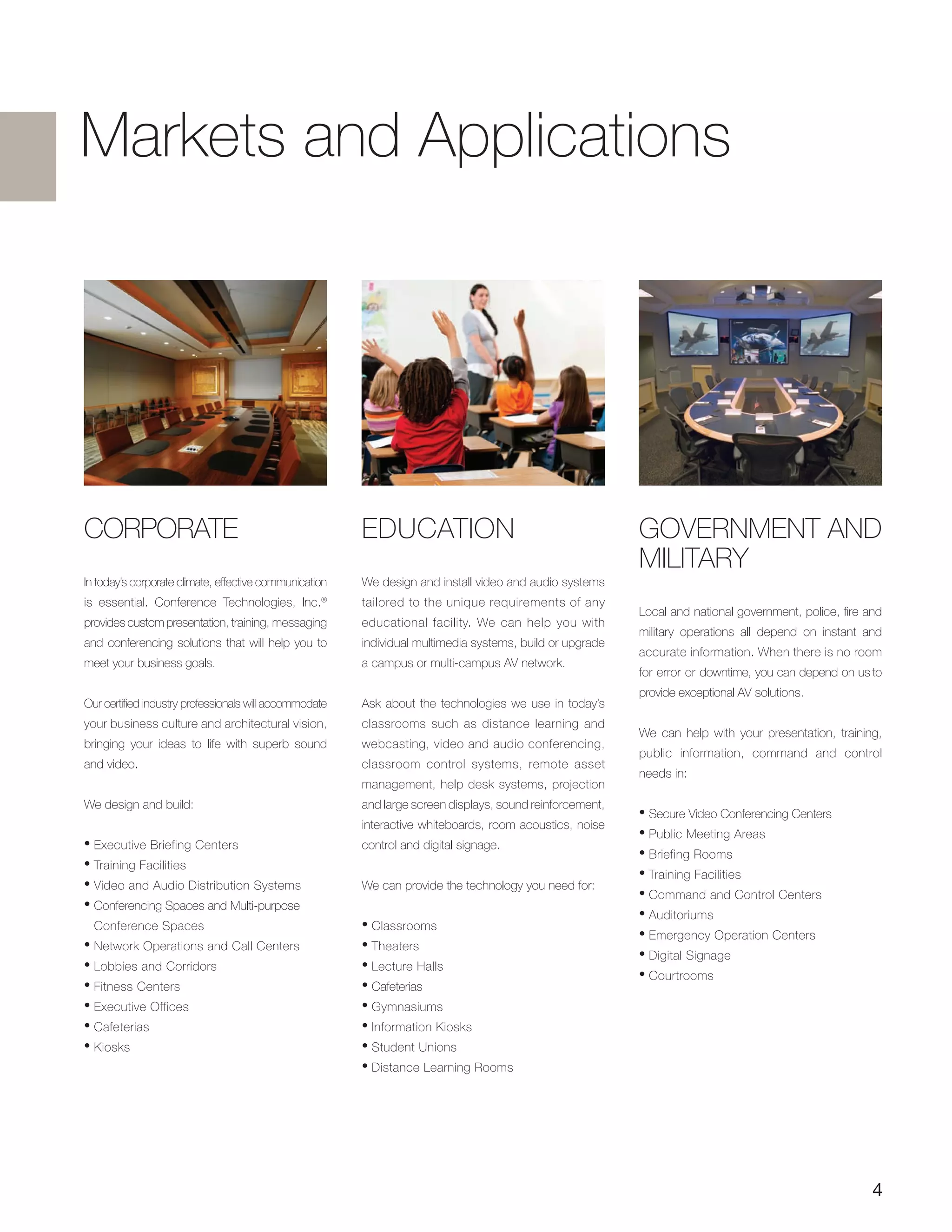 4
CORPORATE
In today’s corporate climate, effective communication
is essential. Conference Technologies, Inc.®
provides custom presentation, training, messaging
and conferencing solutions that will help you to
meet your business goals.
Our certified industry professionals will accommodate
your business culture and architectural vision,
bringing your ideas to life with superb sound
and video.
We design and build:
• Executive Briefing Centers
• Training Facilities
• Video and Audio Distribution Systems
• Conferencing Spaces and Multi-purpose
Conference Spaces
• Network Operations and Call Centers
• Lobbies and Corridors
• Fitness Centers
• Executive Offices
• Cafeterias
• Kiosks
GOVERNMENT AND
MILITARY
Local and national government, police, fire and
military operations all depend on instant and
accurate information. When there is no room
for error or downtime, you can depend on us to
provide exceptional AV solutions.
We can help with your presentation, training,
public information, command and control
needs in:
• Secure Video Conferencing Centers
• Public Meeting Areas
• Briefing Rooms
• Training Facilities
• Command and Control Centers
• Auditoriums
• Emergency Operation Centers
• Digital Signage
• Courtrooms
EDUCATION
We design and install video and audio systems
tailored to the unique requirements of any
educational facility. We can help you with
individual multimedia systems, build or upgrade
a campus or multi-campus AV network.
Ask about the technologies we use in today’s
classrooms such as distance learning and
webcasting, video and audio conferencing,
classroom control systems, remote asset
management, help desk systems, projection
and large screen displays, sound reinforcement,
interactive whiteboards, room acoustics, noise
control and digital signage.
We can provide the technology you need for:
• Classrooms
• Theaters
• Lecture Halls
• Cafeterias
• Gymnasiums
• Information Kiosks
• Student Unions
• Distance Learning Rooms
Markets and Applications
 