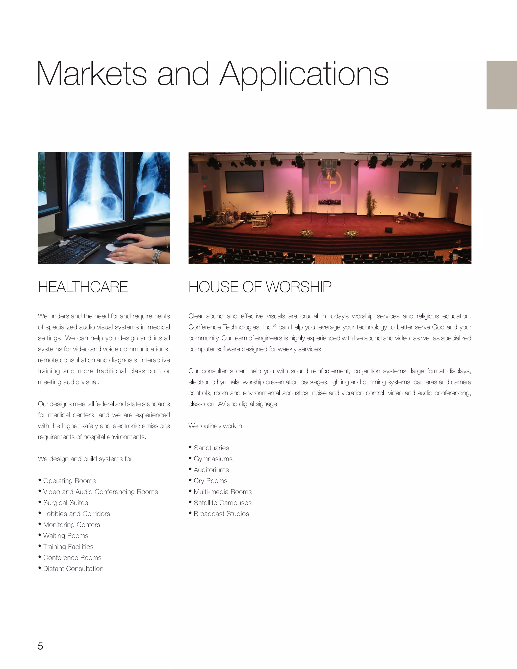 5
HEALTHCARE
We understand the need for and requirements
of specialized audio visual systems in medical
settings. We can help you design and install
systems for video and voice communications,
remote consultation and diagnosis, interactive
training and more traditional classroom or
meeting audio visual.
Our designs meet all federal and state standards
for medical centers, and we are experienced
with the higher safety and electronic emissions
requirements of hospital environments.
We design and build systems for:
• Operating Rooms
• Video and Audio Conferencing Rooms
• Surgical Suites
• Lobbies and Corridors
• Monitoring Centers
• Waiting Rooms
• Training Facilities
• Conference Rooms
• Distant Consultation
HOUSE OF WORSHIP
Clear sound and effective visuals are crucial in today’s worship services and religious education.
Conference Technologies, Inc.®
can help you leverage your technology to better serve God and your
community. Our team of engineers is highly experienced with live sound and video, as well as specialized
computer software designed for weekly services.
Our consultants can help you with sound reinforcement, projection systems, large format displays,
electronic hymnals, worship presentation packages, lighting and dimming systems, cameras and camera
controls, room and environmental acoustics, noise and vibration control, video and audio conferencing,
classroom AV and digital signage.
We routinely work in:
• Sanctuaries
• Gymnasiums
• Auditoriums
• Cry Rooms
• Multi-media Rooms
• Satellite Campuses
• Broadcast Studios
Markets and Applications
 