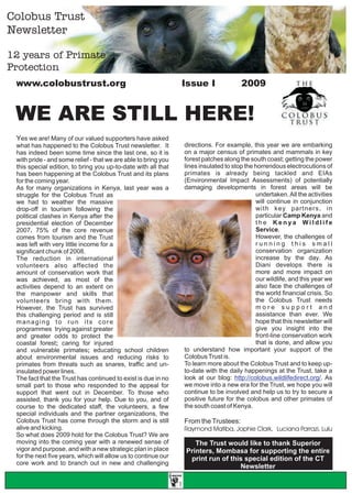 Colobus Trust
Newsletter

12 years of Primate
Protection
                                                                Issue I                   2009
 Www.colobustrust.org



 WE ARE STILL HERE!
 Yes we are! Many of our valued supporters have asked
                                                                    directions. For example, this year we are embarking
 what has happened to the Colobus Trust newsletter. It
                                                                    on a major census of primates and mammals in key
 has indeed been some time since the last one, so it is
                                                                    forest patches along the south coast; getting the power
 with pride - and some relief - that we are able to bring you
                                                                    lines insulated to stop the horrendous electrocutions of
 this special edition, to bring you up-to-date with all that
                                                                    primates is already being tackled and EIAs
 has been happening at the Colobus Trust and its plans
                                                                    (Environmental Impact Assessments) of potentially
 for the coming year.
                                                                    damaging developments in forest areas will be
 As for many organizations in Kenya, last year was a
                                                                                                undertaken. All the activities
 struggle for the Colobus Trust as
                                                                                                will continue in conjunction
 we had to weather the massive
                                                                                                with key partners, in
 drop-off in tourism following the
                                                                                                particular Camp Kenya and
 political clashes in Kenya after the
                                                                                                the Kenya Wildlife
 presidential election of December
                                                                                                Service.
 2007. 75% of the core revenue
                                                                                                However, the challenges of
 comes from tourism and the Trust
                                                                                                running this small
 was left with very little income for a
                                                                                                conservation organization
 significant chunk of 2008.
                                                                                                increase by the day. As
 The reduction in international
                                                                                                Diani develops there is
 volunteers also affected the
                                                                                                more and more impact on
 amount of conservation work that
                                                                                                our wildlife, and this year we
 was achieved, as most of the
                                                                                                also face the challenges of
 activities depend to an extent on
                                                                                                the world financial crisis. So
 the manpower and skills that
                                                                                                the Colobus Trust needs
 volunteers bring with them.
                                                                                                more support and
 However, the Trust has survived
                                                                                                assistance than ever. We
 this challenging period and is still
                                                                                                hope that this newsletter will
 managing to run its core
                                                                                                give you insight into the
 programmes trying against greater
                                                                                                front-line conservation work
 and greater odds to protect the
                                                                                                that is done, and allow you
 coastal forest; caring for injured
                                                                    to understand how important your support of the
 and vulnerable primates; educating school children
                                                                    Colobus Trust is.
 about environmental issues and reducing risks to
                                                                    To learn more about the Colobus Trust and to keep up-
 primates from threats such as snares, traffic and un-
                                                                    to-date with the daily happenings at the Trust, take a
 insulated power lines.
                                                                    look at our blog: http://colobus.wildlifedirect.org/. As
 The fact that the Trust has continued to exist is due in no
                                                                    we move into a new era for the Trust, we hope you will
 small part to those who responded to the appeal for
                                                                    continue to be involved and help us to try to secure a
 support that went out in December. To those who
                                                                    positive future for the colobus and other primates of
 assisted, thank you for your help. Due to you, and of
                                                                    the south coast of Kenya.
 course to the dedicated staff, the volunteers, a few
 special individuals and the partner organizations, the
 Colobus Trust has come through the storm and is still              From the Trustees:
 alive and kicking.                                                 Raymond Matiba, Jophie Clark, Luciana Parrazi, Lulu
 So what does 2009 hold for the Colobus Trust? We are
 moving into the coming year with a renewed sense of                   The Trust would like to thank Superior
 vigor and purpose, and with a new strategic plan in place          Printers, Mombasa for supporting the entire
 for the next five years, which will allow us to continue our        print run of this special edition of the CT
 core work and to branch out in new and challenging
                                                                                     Newsletter

                                                                1
 