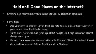 Hold	on!!	Good	Places	on	the	Internet?
• Creating	and	maintaining	whitelists	is	MUCH	HARDER	than	blacklists
• Some	tips:
• Use	your	own	telemetry	- given	the	base	rate	fallacy,	places	that	”everyone”	
goes	to	are	more	likely	to	be	benign
• Rarity	does	not	mean	bad	(shut	up,	UEBA	people),	but	high	visitation	almost	
always	mean	good
• Harvest	data	from	your	own	security	tools,	like	web	filters	(if	you	trust	them)
• Very	shallow	scoops	of	Alexa	Top	Sites.	Very.	Shallow.
 