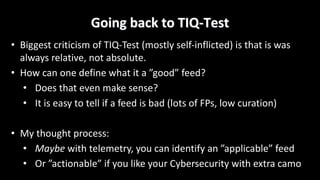 Going	back	to	TIQ-Test
• Biggest	criticism	of	TIQ-Test	(mostly	self-inflicted)	is	that	is	was	
always	relative,	not	absolute.
• How	can	one	define	what	it	a	”good”	feed?
• Does	that	even	make	sense?
• It	is	easy	to	tell	if	a	feed	is	bad	(lots	of	FPs,	low	curation)
• My	thought	process:
• Maybe with	telemetry,	you	can	identify	an	”applicable”	feed
• Or	”actionable”	if	you	like	your	Cybersecurity	with	extra	camo
 