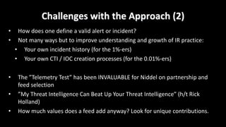 Challenges	with	the	Approach	(2)
• How	does	one	define	a	valid	alert	or	incident?
• Not	many	ways	but	to	improve	understanding	and	growth	of	IR	practice:
• Your	own	incident	history	(for	the	1%-ers)
• Your	own	CTI	/	IOC	creation	processes	(for	the	0.01%-ers)
• The	”Telemetry	Test”	has	been	INVALUABLE	for	Niddel	on	partnership	and	
feed	selection
• ”My	Threat	Intelligence	Can	Beat	Up	Your	Threat	Intelligence”	(h/t	Rick	
Holland)
• How	much	values	does	a	feed	add	anyway?	Look	for	unique	contributions.
 