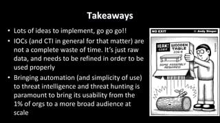 Takeaways
• Lots	of	ideas	to	implement,	go	go	go!!
• IOCs	(and	CTI	in	general	for	that	matter)	are	
not	a	complete	waste	of	time.	It’s	just	raw	
data,	and	needs	to	be	refined	in	order	to	be	
used	properly
• Bringing	automation	(and	simplicity	of	use)	
to	threat	intelligence	and	threat	hunting	is	
paramount	to	bring	its	usability	from	the	
1%	of	orgs	to	a	more	broad	audience	at	
scale
 
