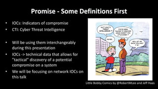 Promise	- Some	Definitions	First
• IOCs:	Indicators	of	compromise
• CTI:	Cyber	Threat	Intelligence
• Will	be	using	them	interchangeably	
during	this	presentation
• IOCs	->	technical	data	that	allows	for	
”tactical”	discovery	of	a	potential	
compromise	on	a	system
• We	will	be	focusing	on	network	IOCs	on	
this	talk
Little	Bobby	Comics	by	@RobertMLee and	Jeff	Haas
 