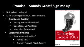 Promise	– Sounds	Great!	Sign	me	up!
• Not	so	fast,	my	friend
• Main	challenges	with	IOCs	consumption:
• Quality	and	Curation
• Vetting	and	quality	control
• Open	feeds	vs	Paid	feeds
• Manual	vs	Automated	
• Velocity	and	Volume
• How	to	operationalize?	
• Add	to	SIEM?
• Block	in	Firewall	/	Web	Proxy?
 