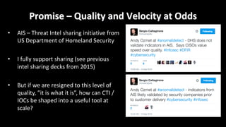 Promise	– Quality	and	Velocity	at	Odds
• AIS	– Threat	Intel	sharing	initiative	from	
US	Department	of	Homeland	Security
• I	fully	support	sharing	(see	previous	
intel	sharing	decks	from	2015)
• But	if	we	are	resigned	to	this	level	of	
quality,	”it	is	what	it	is”,	how	can	CTI	/	
IOCs	be	shaped	into	a	useful	tool	at	
scale?
 