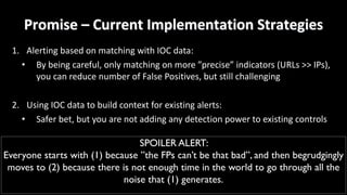 Promise	– Current	Implementation	Strategies
1. Alerting	based	on	matching	with	IOC	data:
• By	being	careful,	only	matching	on	more	”precise”	indicators	(URLs	>>	IPs),	
you	can	reduce	number	of	False	Positives,	but	still	challenging
2. Using	IOC	data	to	build	context	for	existing	alerts:
• Safer	bet,	but	you	are	not	adding	any	detection	power	to	existing	controls
SPOILER ALERT:
Everyone starts with (1) because ”the FPs can’t be that bad”, and then begrudgingly
moves to (2) because there is not enough time in the world to go through all the
noise that (1) generates.
 