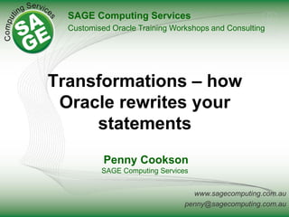 www.sagecomputing.com.au
penny@sagecomputing.com.au
Transformations – how
Oracle rewrites your
statements
Penny Cookson
SAGE Computing Services
SAGE Computing Services
Customised Oracle Training Workshops and Consulting
 