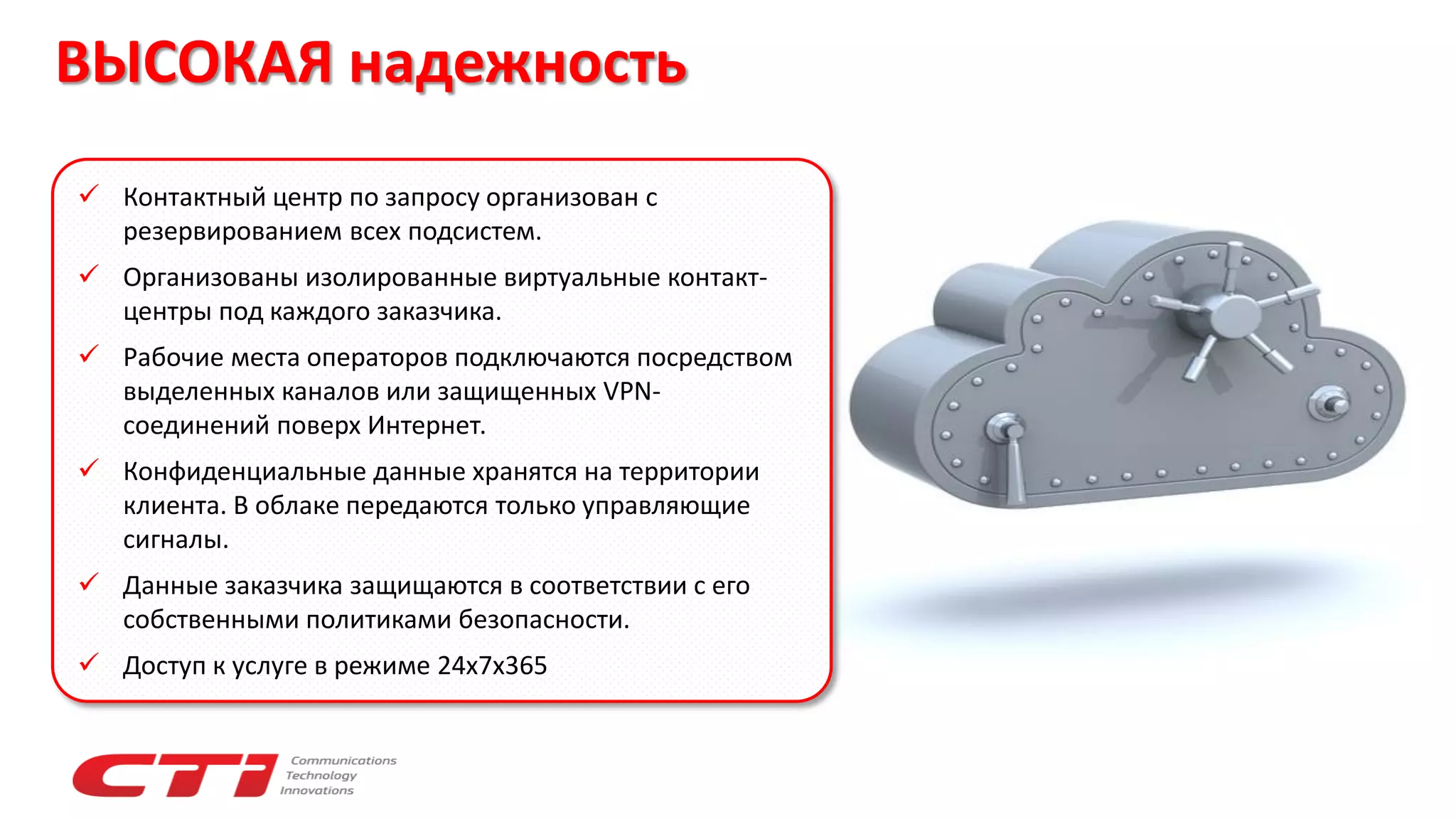 ВЫСОКАЯ надежность
 Контактный центр по запросу организован с
резервированием всех подсистем.
 Организованы изолированные виртуальные контакт-
центры под каждого заказчика.
 Рабочие места операторов подключаются посредством
выделенных каналов или защищенных VPN-
соединений поверх Интернет.
 Конфиденциальные данные хранятся на территории
клиента. В облаке передаются только управляющие
сигналы.
 Данные заказчика защищаются в соответствии с его
собственными политиками безопасности.
 Доступ к услуге в режиме 24х7х365
 