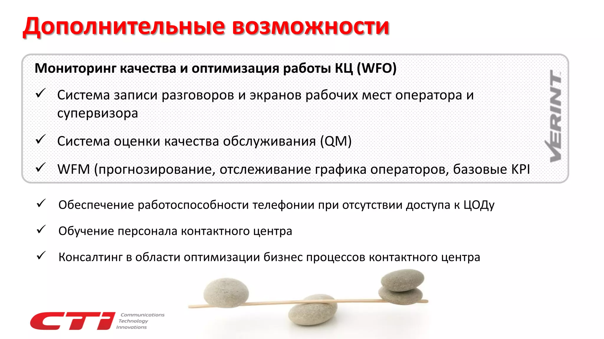 Дополнительные возможности
 Обеспечение работоспособности телефонии при отсутствии доступа к ЦОДу
 Обучение персонала контактного центра
 Консалтинг в области оптимизации бизнес процессов контактного центра
Мониторинг качества и оптимизация работы КЦ (WFO)
 Система записи разговоров и экранов рабочих мест оператора и
супервизора
 Система оценки качества обслуживания (QM)
 WFM (прогнозирование, отслеживание графика операторов, базовые KPI
 