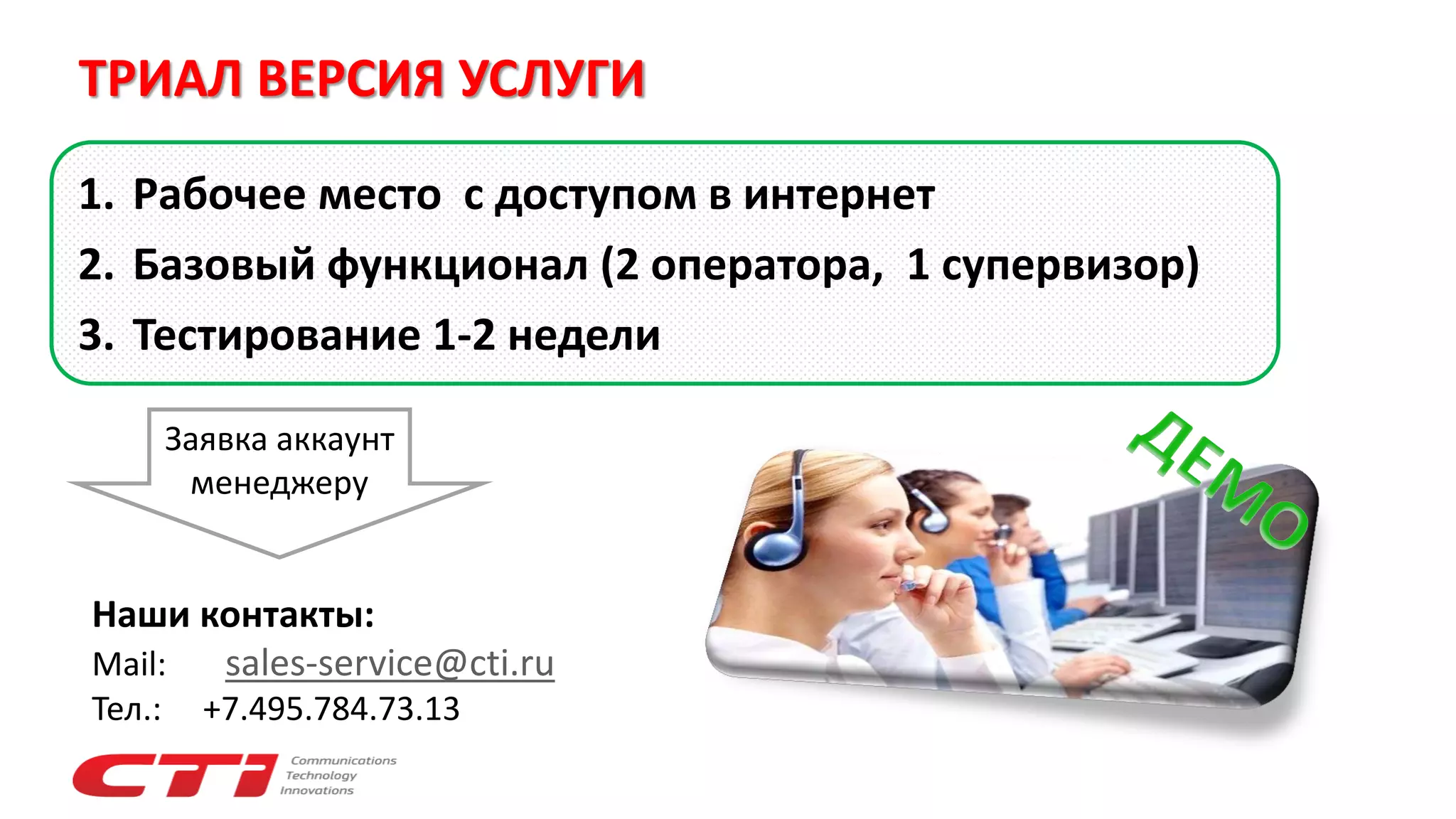1. Рабочее место с доступом в интернет
2. Базовый функционал (2 оператора, 1 супервизор)
3. Тестирование 1-2 недели
Наши контакты:
Mail: sales-service@cti.ru
Тел.: +7.495.784.73.13
Заявка аккаунт
менеджеру
ТРИАЛ ВЕРСИЯ УСЛУГИ
 