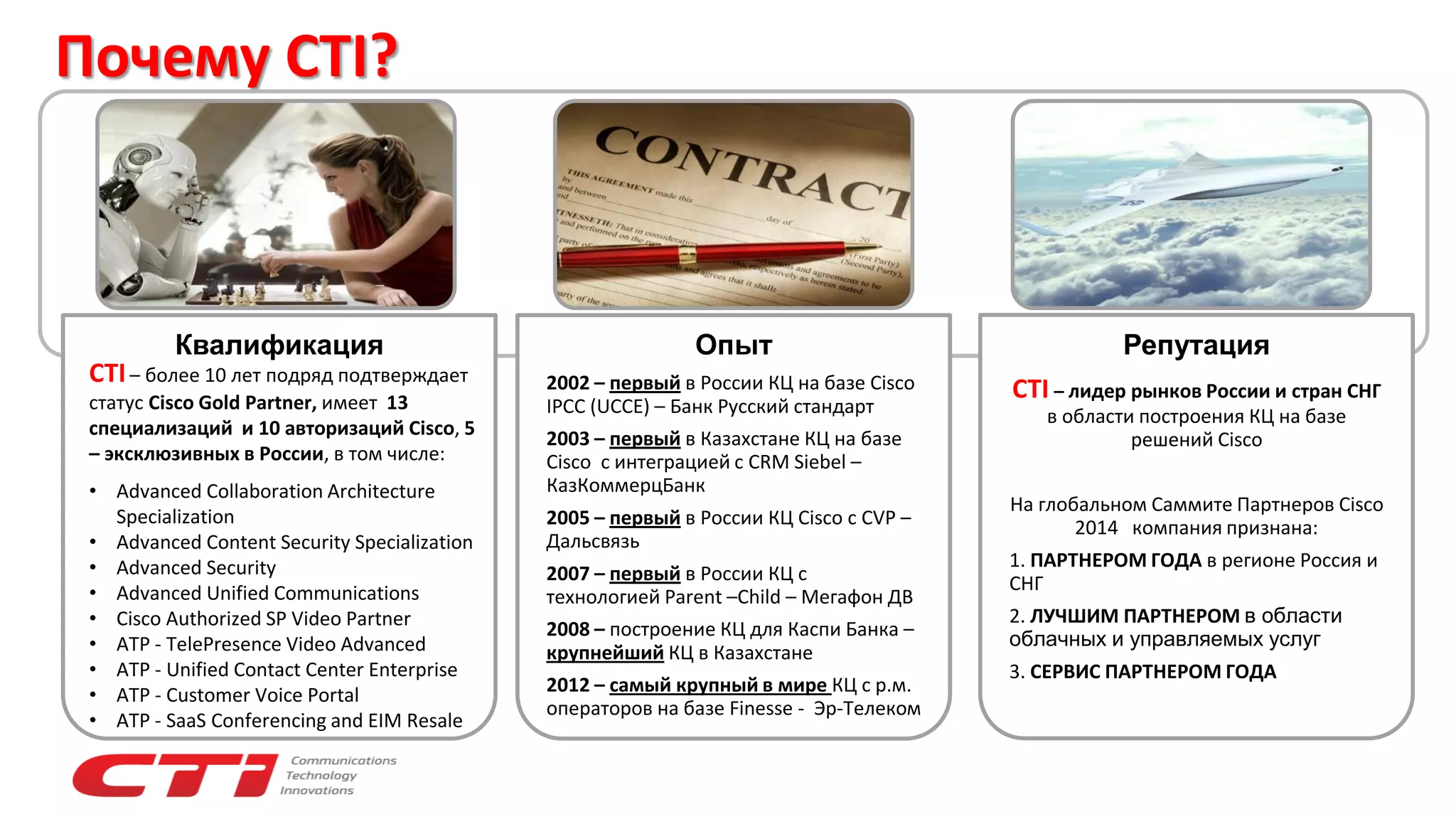 Почему CTI?
Квалификация Опыт
2002 – первый в России КЦ на базе Cisco
IPCC (UCCE) – Банк Русский стандарт
2003 – первый в Казахстане КЦ на базе
Cisco с интеграцией с CRM Siebel –
КазКоммерцБанк
2005 – первый в России КЦ Cisco с CVP –
Дальсвязь
2007 – первый в России КЦ с
технологией Parent –Child – Мегафон ДВ
2008 – построение КЦ для Каспи Банка –
крупнейший КЦ в Казахстане
2012 – самый крупный в мире КЦ с р.м.
операторов на базе Finesse - Эр-Телеком
Репутация
CTI – лидер рынков России и стран СНГ
в области построения КЦ на базе
решений Cisco
На глобальном Саммите Партнеров Cisco
2014 компания признана:
1. ПАРТНЕРОМ ГОДА в регионе Россия и
СНГ
2. ЛУЧШИМ ПАРТНЕРОМ в области
облачных и управляемых услуг
3. СЕРВИС ПАРТНЕРОМ ГОДА
CTI– более 10 лет подряд подтверждает
статус Cisco Gold Partner, имеет 13
специализаций и 10 авторизаций Cisco, 5
– эксклюзивных в России, в том числе:
• Advanced Collaboration Architecture
Specialization
• Advanced Content Security Specialization
• Advanced Security
• Advanced Unified Communications
• Cisco Authorized SP Video Partner
• ATP - TelePresence Video Advanced
• ATP - Unified Contact Center Enterprise
• ATP - Customer Voice Portal
• ATP - SaaS Conferencing and EIM Resale
 