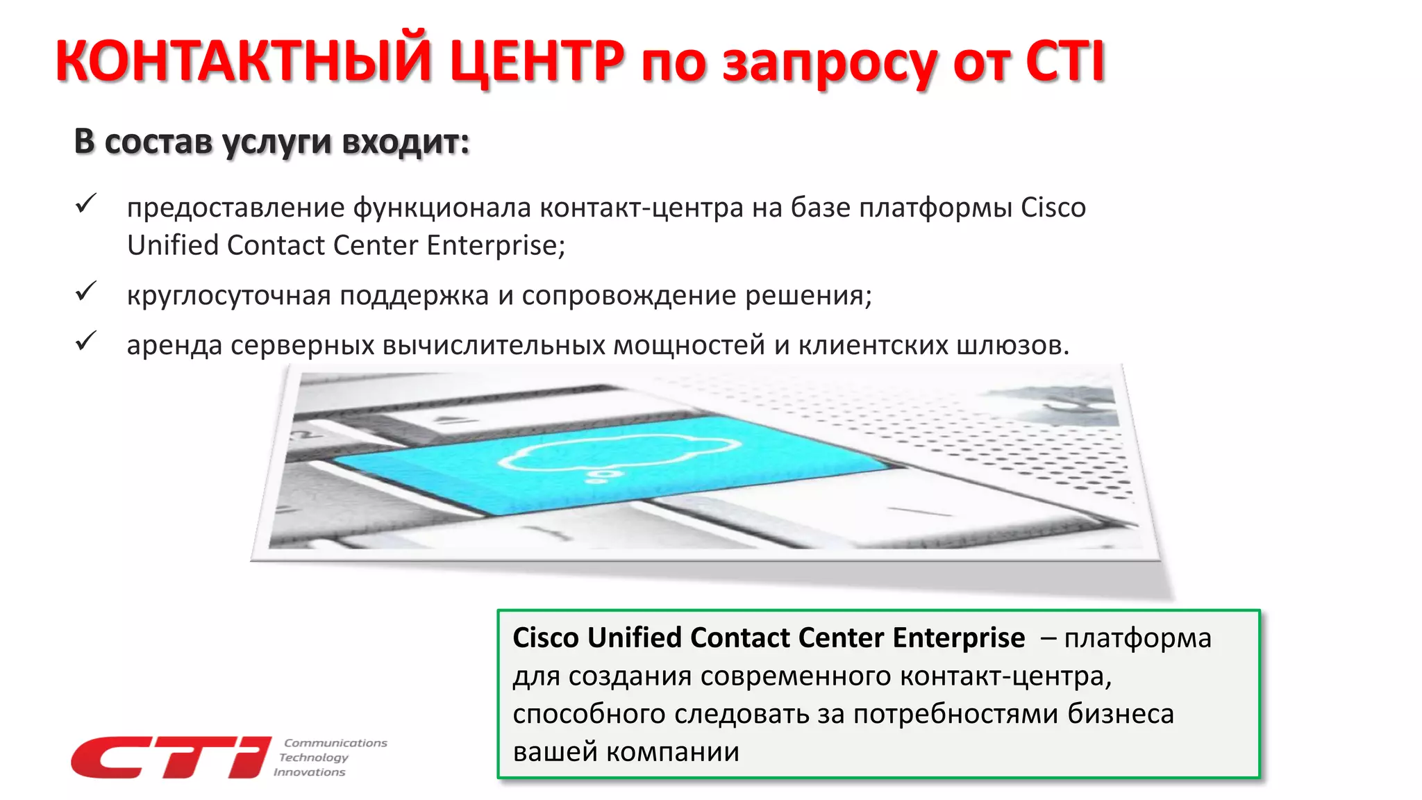 КОНТАКТНЫЙ ЦЕНТР по запросу от CTI
В состав услуги входит:
 предоставление функционала контакт-центра на базе платформы Cisco
Unified Contact Center Enterprise;
 круглосуточная поддержка и сопровождение решения;
 аренда серверных вычислительных мощностей и клиентских шлюзов.
Cisco Unified Contact Center Enterprise – платформа
для создания современного контакт-центра,
способного следовать за потребностями бизнеса
вашей компании
 