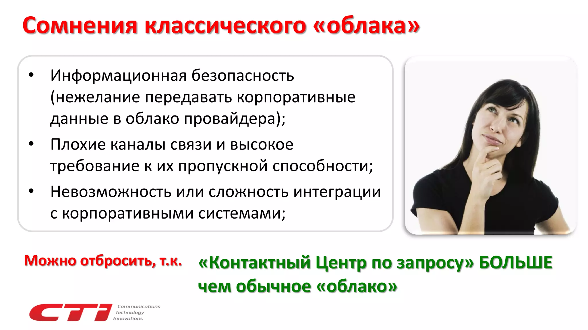 Сомнения классического «облака»
• Информационная безопасность
(нежелание передавать корпоративные
данные в облако провайдера);
• Плохие каналы связи и высокое
требование к их пропускной способности;
• Невозможность или сложность интеграции
с корпоративными системами;
«Контактный Центр по запросу» БОЛЬШЕ
чем обычное «облако»
Можно отбросить, т.к.
 