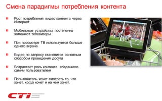 Смена парадигмы потребления контента
Рост потребления видео контента через
Интернет
Мобильные устройства постепенно
заменяют телевизоры
При просмотре ТВ используется больше
одного экрана

Видео по запросу становится основным
способом проведения досуга
Возрастает роль контента, созданного
самим пользователем
Пользователь хочет смотреть то, что
хочет, когда хочет и на чем хочет.

 