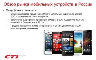 Обзор рынка мобильных устройств в России
• Смартфоны и планшеты
•

Общее количество проданных в России мобильных гаджетов по итогам
2013 г. составило 41,7 млн аппаратов.

•

Количество смартфонов, проданных в России в 2013 г., достигло 19,7 млн
— на 54,2% больше, чем в 2012 г.

•

Продажи планшетов в 2013 г. в сравнении с 2012 г. увеличились в 2,14
раза в штучном выражении

 