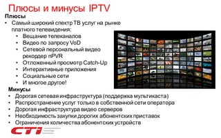 Плюсы и минусы IPTV

Плюсы
• Самый широкий спектр ТВ услуг на рынке
платного телевидения:
• Вещание телеканалов
• Видео по запросу VoD
• Сетевой персональный видео
рекордер nPVR
• Отложенный просмотр Catch-Up
• Интерактивные приложения
• Социальные сети
• И многое другое!
Минусы
• Дорогая сетевая инфраструктура (поддержка мультикаста)
• Распространение услуг только в собственной сети оператора
• Дорогая инфраструктура видео серверов
• Необходимость закупки дорогих абонентских приставок
• Ограничения количества абонентских устройств

 