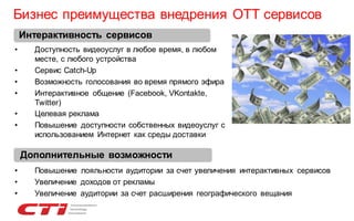 Бизнес преимущества внедрения OTT сервисов
Интерактивность сервисов
•

•
•
•
•
•

Доступность видеоуслуг в любое время, в любом
месте, с любого устройства
Сервис Catch-Up
Возможность голосования во время прямого эфира
Интерактивное общение (Facebook, VKontakte,
Twitter)
Целевая реклама
Повышение доступности собственных видеоуслуг с
использованием Интернет как среды доставки

Дополнительные возможности
•
•
•

Повышение лояльности аудитории за счет увеличения интерактивных сервисов
Увеличение доходов от рекламы
Увеличение аудитории за счет расширения географического вещания

 
