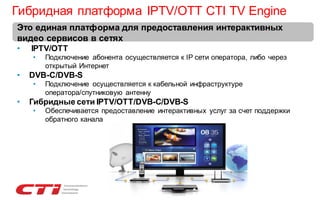 Гибридная платформа IPTV/OTT CTI TV Engine
Это единая платформа для предоставления интерактивных
видео сервисов в сетях
•

IPTV/OTT
•

•

DVB-C/DVB-S
•

•

Подключение абонента осуществляется к IP сети оператора, либо через
открытый Интернет
Подключение осуществляется к кабельной инфраструктуре
оператора/спутниковую антенну

Гибридные сети IPTV/OTT/DVB-C/DVB-S
•

Обеспечивается предоставление интерактивных услуг за счет поддержки
обратного канала

 